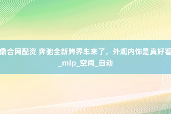 鼎合网配资 奔驰全新跨界车来了，外观内饰是真好看_mip_空间_自动