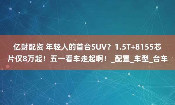 亿财配资 年轻人的首台SUV？1.5T+8155芯片仅8万起！五一看车走起啊！_配置_车型_台车