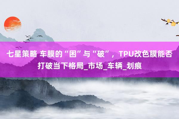 七星策略 车膜的“困”与“破”，TPU改色膜能否打破当下格局_市场_车辆_划痕