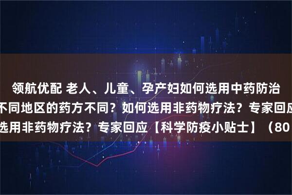 领航优配 老人、儿童、孕产妇如何选用中药防治新冠病毒感染？为什么不同地区的药方不同？如何选用非药物疗法？专家回应【科学防疫小贴士】（80）