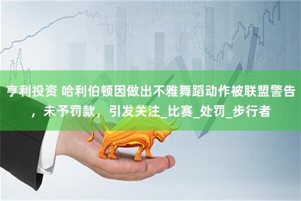 亨利投资 哈利伯顿因做出不雅舞蹈动作被联盟警告，未予罚款，引发关注_比赛_处罚_步行者