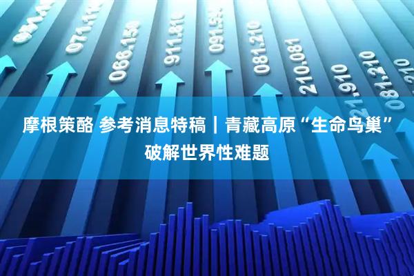 摩根策酪 参考消息特稿｜青藏高原“生命鸟巢”破解世界性难题