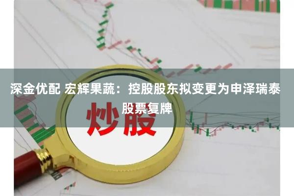 深金优配 宏辉果蔬：控股股东拟变更为申泽瑞泰 股票复牌