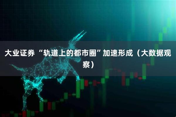 大业证券 “轨道上的都市圈”加速形成（大数据观察）