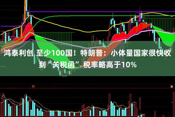 鸿泰利创 至少100国！特朗普：小体量国家很快收到“关税函” 税率略高于10%