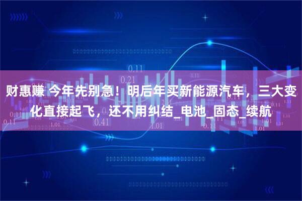 财惠赚 今年先别急！明后年买新能源汽车，三大变化直接起飞，还不用纠结_电池_固态_续航