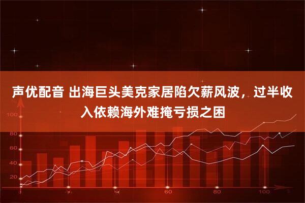 声优配音 出海巨头美克家居陷欠薪风波，过半收入依赖海外难掩亏损之困