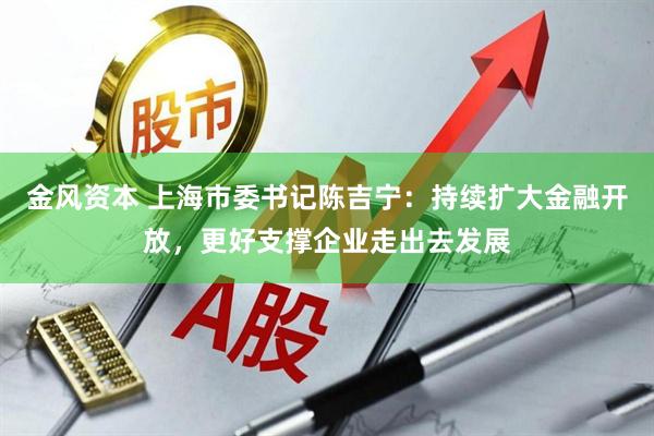金风资本 上海市委书记陈吉宁：持续扩大金融开放，更好支撑企业走出去发展