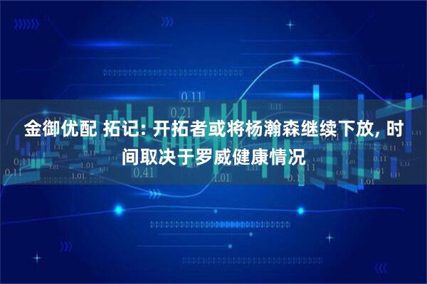 金御优配 拓记: 开拓者或将杨瀚森继续下放, 时间取决于罗威健康情况